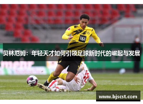 贝林厄姆：年轻天才如何引领足球新时代的崛起与发展